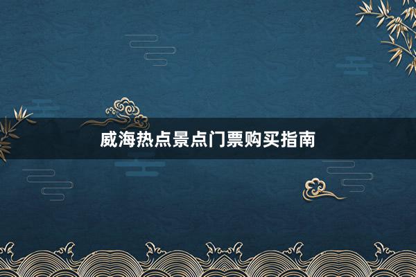 威海热点景点门票购买指南